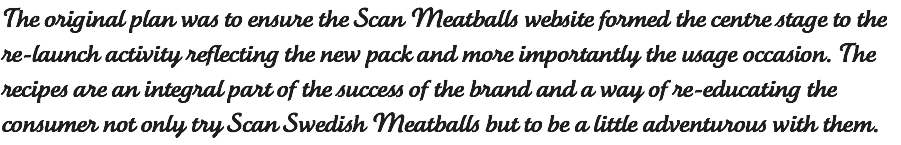 The original plan was to ensure the Scan Meatballs website formed the centre stage to the re-launch activity reflecting the new pack and more importantly the usage occasion. The recipes are an integral part of the success of the brand and a way of re-educating the consumer not only try Scan Swedish Meatballs but to be a little adventurous with them.
